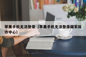 苹果手机无法登录（苹果手机无法登录国家反诈中心）